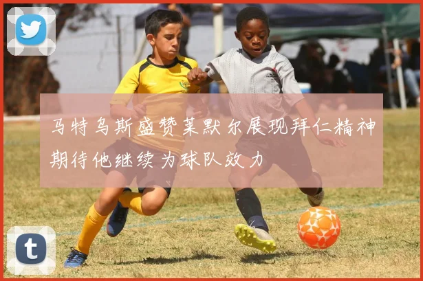 马特乌斯盛赞莱默尔展现拜仁精神期待他继续为球队效力