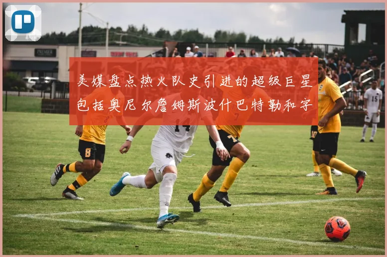美媒盘点热火队史引进的超级巨星包括奥尼尔詹姆斯波什巴特勒和字母哥