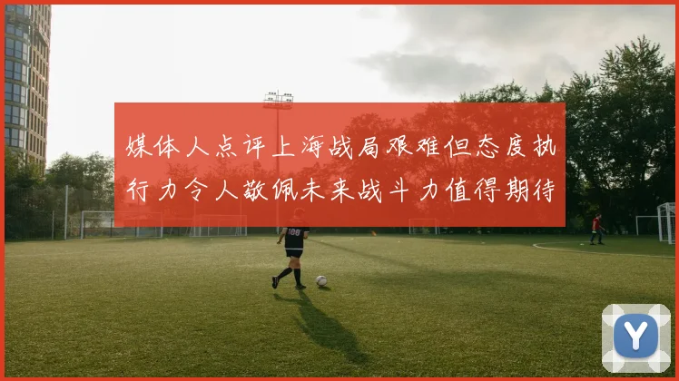 媒体人点评上海战局艰难但态度执行力令人敬佩未来战斗力值得期待