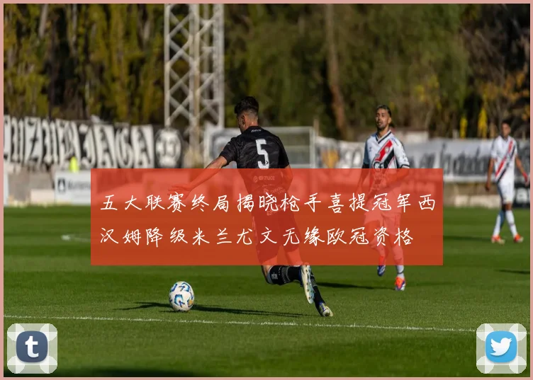 五大联赛终局揭晓枪手喜提冠军西汉姆降级米兰尤文无缘欧冠资格