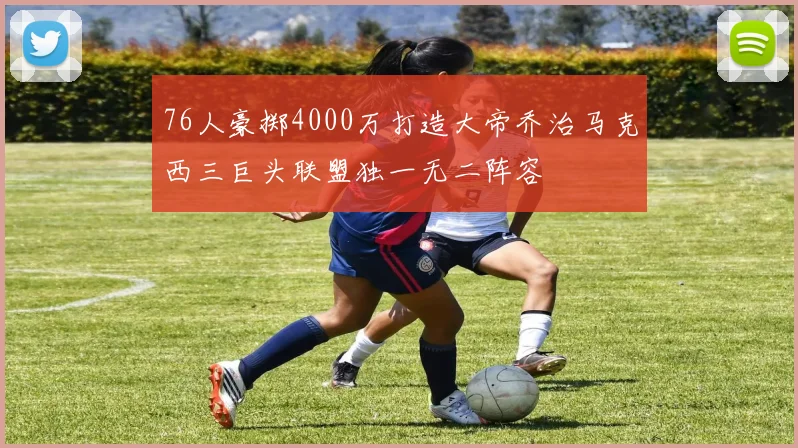 76人豪掷4000万打造大帝乔治马克西三巨头联盟独一无二阵容