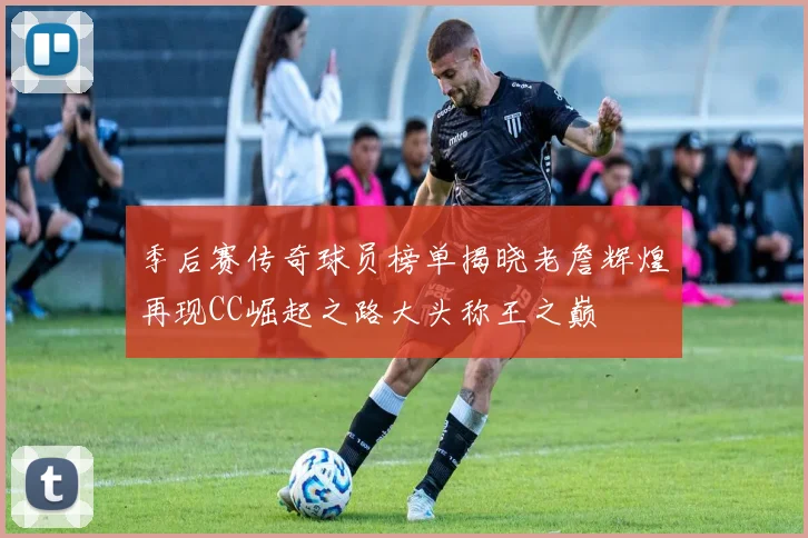 季后赛传奇球员榜单揭晓老詹辉煌再现CC崛起之路大头称王之巅