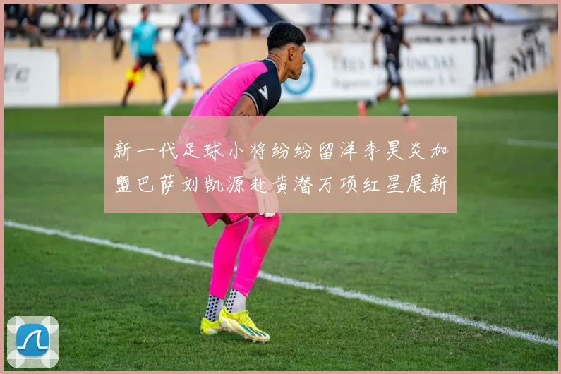 新一代足球小将纷纷留洋李昊炎加盟巴萨刘凯源赴黄潜万项红星展新希望