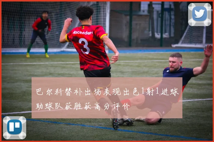 巴尔科替补出场表现出色1射1进球助球队获胜获高分评价