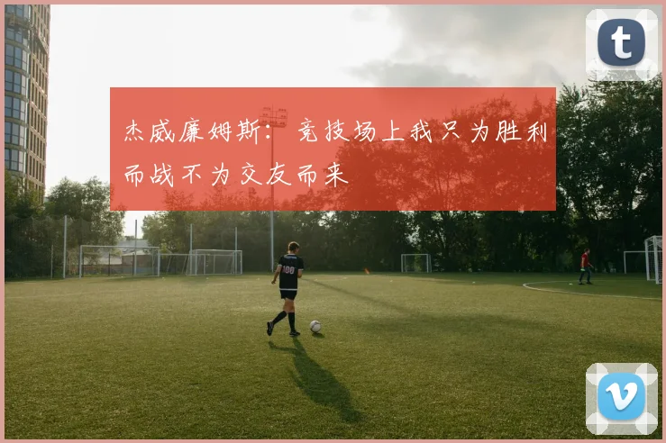 杰威廉姆斯：竞技场上我只为胜利而战不为交友而来