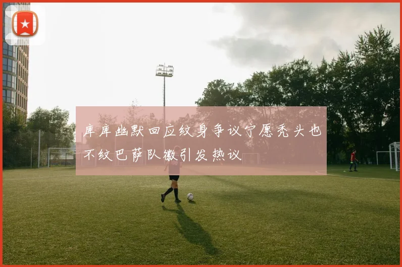 库库幽默回应纹身争议宁愿秃头也不纹巴萨队徽引发热议