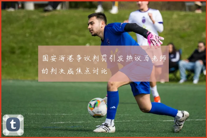 国安海港争议判罚引发热议马老师的判决成焦点讨论