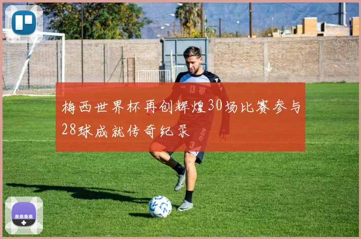 梅西世界杯再创辉煌30场比赛参与28球成就传奇纪录