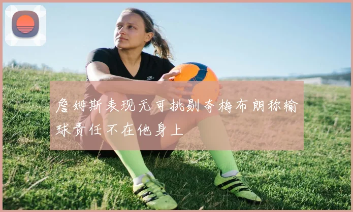 詹姆斯表现无可挑剔夸梅布朗称输球责任不在他身上