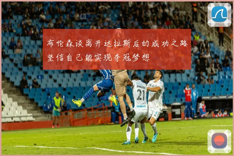 布伦森谈离开达拉斯后的成功之路坚信自己能实现夺冠梦想